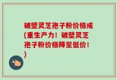 破壁灵芝孢子粉价格成(重生产力！破壁灵芝孢子粉价格降至低价！)