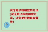 灵芝袍子粉破壁的方法(灵芝袍子粉的破壁方法，让你更好地吸收营养！