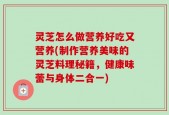 灵芝怎么做营养好吃又营养(制作营养美味的灵芝料理秘籍，健康味蕾与身体二合一)