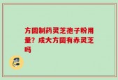方圆制药灵芝孢子粉用量？成大方圆有赤灵芝吗