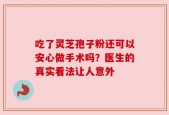 吃了灵芝孢子粉还可以安心做手术吗？医生的真实看法让人意外