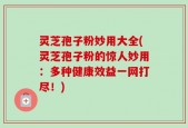灵芝孢子粉妙用大全(灵芝孢子粉的惊人妙用：多种健康效益一网打尽！)