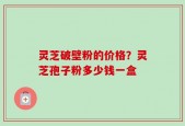 灵芝破壁粉的价格？灵芝孢子粉多少钱一盒