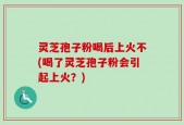 灵芝孢子粉喝后上火不(喝了灵芝孢子粉会引起上火？)