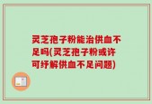 灵芝孢子粉能治供血不足吗(灵芝孢子粉或许可纾解供血不足问题)