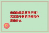 云南融牧灵芝孢子粉？灵芝孢子粉的功效和作用是什么