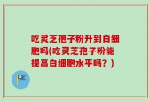 吃灵芝孢子粉升到白细胞吗(吃灵芝孢子粉能提高白细胞水平吗？)