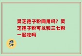 灵芝孢子粉同用吗？灵芝孢子粉可以和三七粉一起吃吗