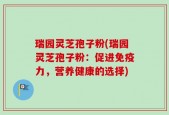 瑞园灵芝孢子粉(瑞园灵芝孢子粉：促进免疫力，营养健康的选择)