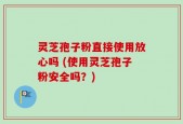灵芝孢子粉直接使用放心吗 (使用灵芝孢子粉安全吗？)
