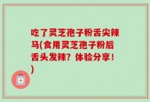 吃了灵芝孢子粉舌尖辣马(食用灵芝孢子粉后舌头发辣？体验分享！)