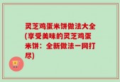 灵芝鸡蛋米饼做法大全(享受美味的灵芝鸡蛋米饼：全新做法一网打尽)
