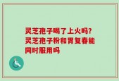 灵芝孢子喝了上火吗？灵芝孢子粉和胃复春能同时服用吗