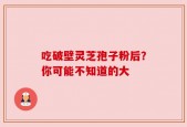 吃破壁灵芝孢子粉后？你可能不知道的大