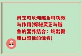 灵芝可以炖鲢鱼吗功效与作用(探秘灵芝与鲢鱼的营养结合：炖出健康口感佳的佳肴)