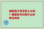 破壁孢子灵芝粉上火吗？破壁机可以做什么好喝又简单