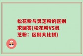 松花粉与灵芝粉的区别求回答(松花粉VS灵芝粉：区别大比拼)