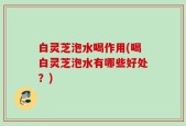 白灵芝泡水喝作用(喝白灵芝泡水有哪些好处？)