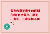 黄芪和灵芝麦冬的区别在哪(对比黄芪、灵芝、麦冬，三者有何不同？)