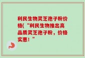 利民生物灵芝孢子粉价格(“利民生物推出高品质灵芝孢子粉，价格实惠！”