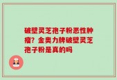 破壁灵芝孢子粉恶性肿瘤？金奥力牌破壁灵芝孢子粉是真的吗