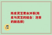 陈皮灵芝煮水冲茶(陈皮与灵芝的组合：泡茶的新选择)