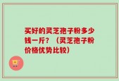 买好的灵芝孢子粉多少钱一斤？（灵芝孢子粉价格优势比较）
