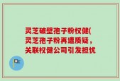 灵芝破壁孢子粉权健(灵芝孢子粉再遭质疑，关联权健公司引发担忧