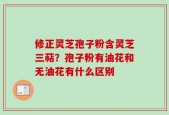 修正灵芝孢子粉含灵芝三萜？孢子粉有油花和无油花有什么区别