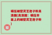 碾压破壁灵芝孢子粉高清图(高清图：碾压市面上的破壁灵芝孢子粉)