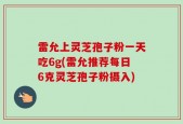 雷允上灵芝孢子粉一天吃6g(雷允推荐每日6克灵芝孢子粉摄入)