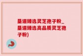 垦道臻选灵芝孢子粉_垦道臻选高品质灵芝孢子粉)