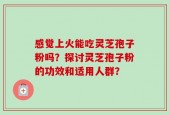 感觉上火能吃灵芝孢子粉吗？探讨灵芝孢子粉的功效和适用人群？