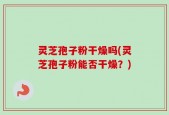 灵芝孢子粉干燥吗(灵芝孢子粉能否干燥？)