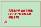 灵芝孢子粉能升白细胞(灵芝孢子粉能提高白细胞水平)