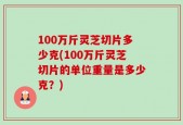 100万斤灵芝切片多少克(100万斤灵芝切片的单位重量是多少克？)