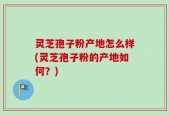 灵芝孢子粉产地怎么样(灵芝孢子粉的产地如何？)