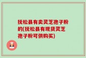 抚松县有卖灵芝孢子粉的(抚松县有现货灵芝孢子粉可供购买)
