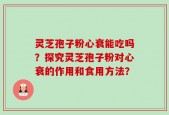 灵芝孢子粉心衰能吃吗？探究灵芝孢子粉对心衰的作用和食用方法？