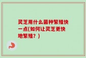 灵芝用什么菌种繁殖快一点(如何让灵芝更快地繁殖？)