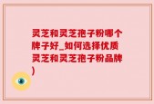 灵芝和灵芝孢子粉哪个牌子好_如何选择优质灵芝和灵芝孢子粉品牌)