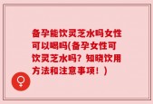 备孕能饮灵芝水吗女性可以喝吗(备孕女性可饮灵芝水吗？知晓饮用方法和注意事项！)