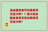 高血脂患者可否服用灵芝孢子粉？？探讨高血脂患者是否适合服用灵芝孢子粉？