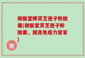 御甑堂牌灵芝孢子粉胶囊(御甑堂灵芝孢子粉胶囊，提高免疫力管家)