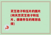 灵芝孢子粉压片的图片(纯天然灵芝孢子粉压片，健康养生的理想选择)