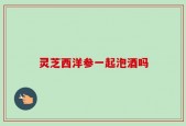灵芝西洋参一起泡酒吗