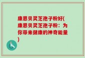 康恩贝灵芝孢子粉好(康恩贝灵芝孢子粉：为你带来健康的神奇能量)