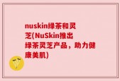 nuskin绿茶和灵芝(NuSkin推出绿茶灵芝产品，助力健康美肌)