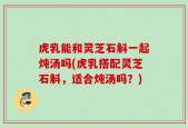 虎乳能和灵芝石斛一起炖汤吗(虎乳搭配灵芝石斛，适合炖汤吗？)