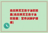 南旦牌灵芝孢子油软胶囊(南旦牌灵芝孢子油软胶囊：营养润肺护健康)